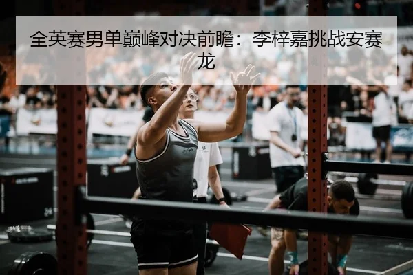 全英赛男单巅峰对决前瞻：李梓嘉挑战安赛龙