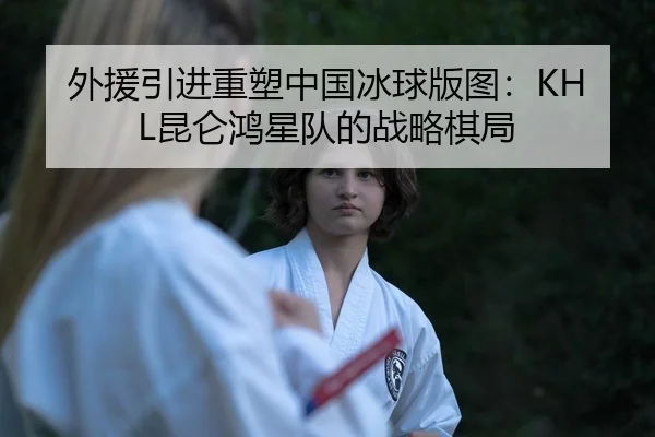 外援引进重塑中国冰球版图：KHL昆仑鸿星队的战略棋局